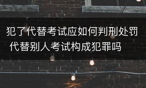 犯了代替考试应如何判刑处罚 代替别人考试构成犯罪吗