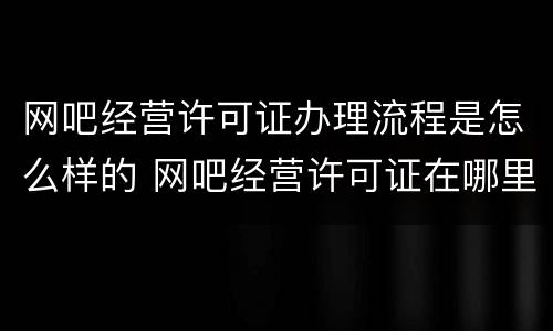 网吧经营许可证办理流程是怎么样的 网吧经营许可证在哪里办