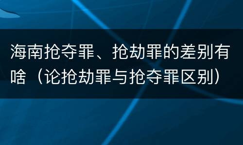 海南抢夺罪、抢劫罪的差别有啥（论抢劫罪与抢夺罪区别）