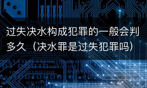 过失决水构成犯罪的一般会判多久（决水罪是过失犯罪吗）