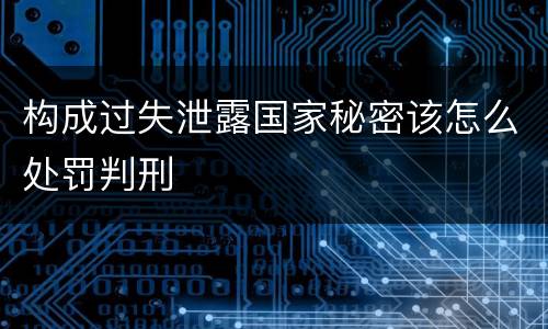 构成过失泄露国家秘密该怎么处罚判刑