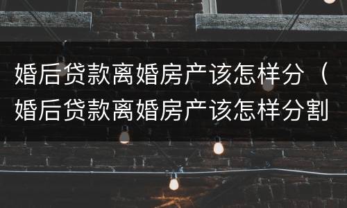 婚后贷款离婚房产该怎样分（婚后贷款离婚房产该怎样分割）