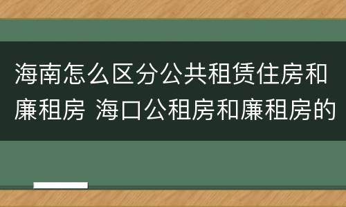 海南怎么区分公共租赁住房和廉租房 海口公租房和廉租房的区别