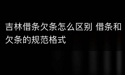 吉林借条欠条怎么区别 借条和欠条的规范格式