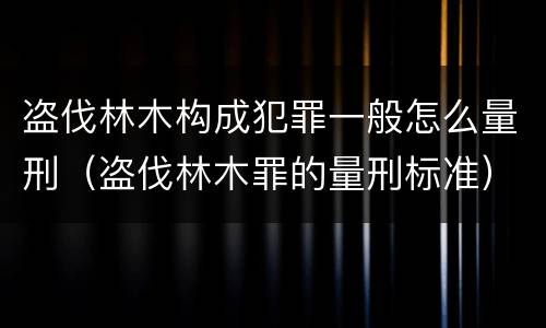 盗伐林木构成犯罪一般怎么量刑（盗伐林木罪的量刑标准）