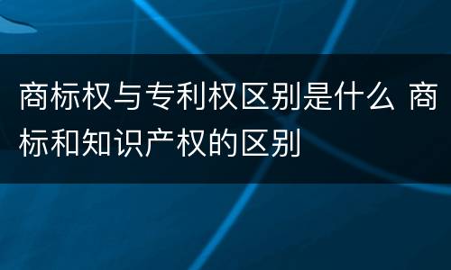 商标权与专利权区别是什么 商标和知识产权的区别