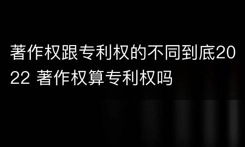 著作权跟专利权的不同到底2022 著作权算专利权吗
