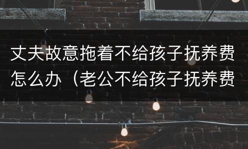丈夫故意拖着不给孩子抚养费怎么办（老公不给孩子抚养费可以起诉吗）