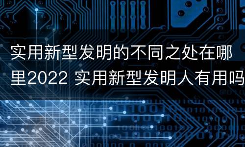 实用新型发明的不同之处在哪里2022 实用新型发明人有用吗