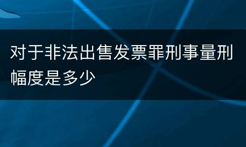 对于非法出售发票罪刑事量刑幅度是多少