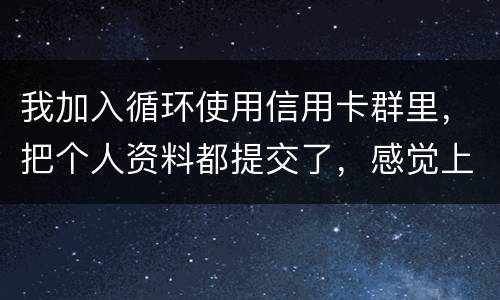 我加入循环使用信用卡群里，把个人资料都提交了，感觉上当受骗了怎么办