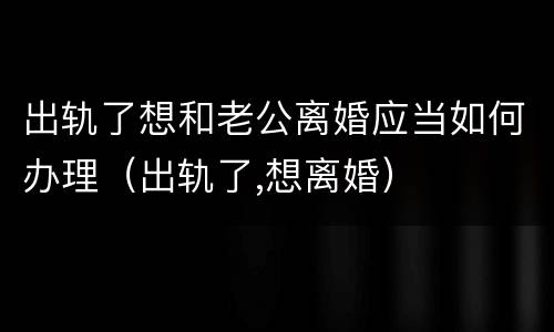 出轨了想和老公离婚应当如何办理（出轨了,想离婚）