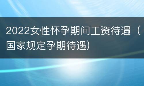 2022女性怀孕期间工资待遇（国家规定孕期待遇）