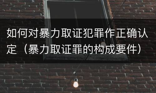 如何对暴力取证犯罪作正确认定（暴力取证罪的构成要件）