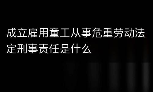 成立雇用童工从事危重劳动法定刑事责任是什么