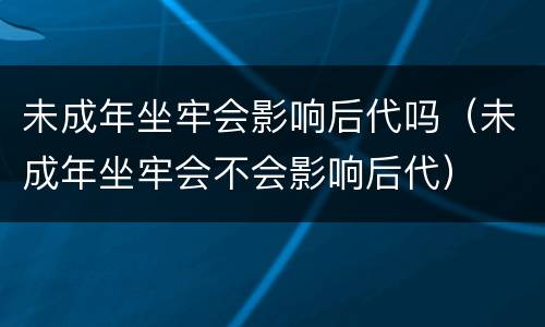 未成年坐牢会影响后代吗（未成年坐牢会不会影响后代）
