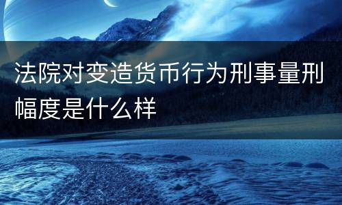 法院对变造货币行为刑事量刑幅度是什么样