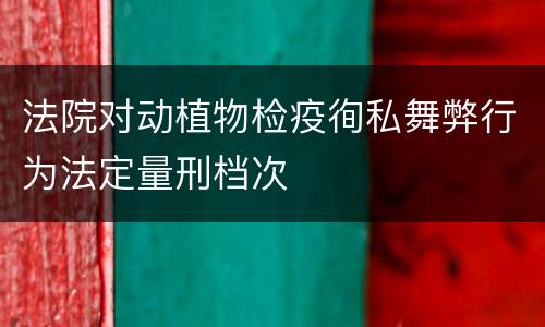法院对动植物检疫徇私舞弊行为法定量刑档次