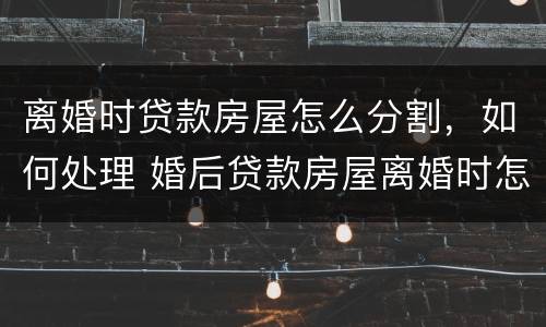 离婚时贷款房屋怎么分割，如何处理 婚后贷款房屋离婚时怎么分割,如何处理?