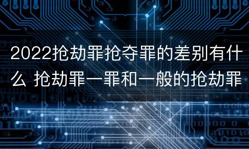 2022抢劫罪抢夺罪的差别有什么 抢劫罪一罪和一般的抢劫罪