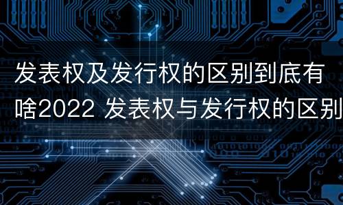 发表权及发行权的区别到底有啥2022 发表权与发行权的区别