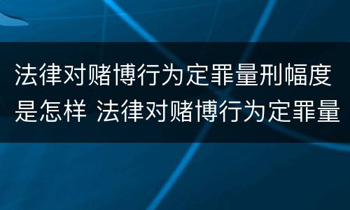 法律对赌博行为定罪量刑幅度是怎样 法律对赌博行为定罪量刑幅度是怎样确定的