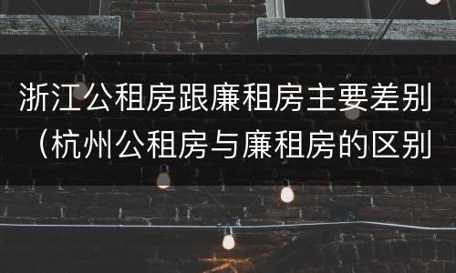 浙江公租房跟廉租房主要差别（杭州公租房与廉租房的区别）