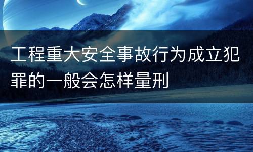 工程重大安全事故行为成立犯罪的一般会怎样量刑