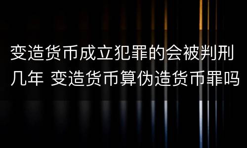 变造货币成立犯罪的会被判刑几年 变造货币算伪造货币罪吗