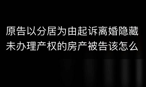 原告以分居为由起诉离婚隐藏未办理产权的房产被告该怎么办