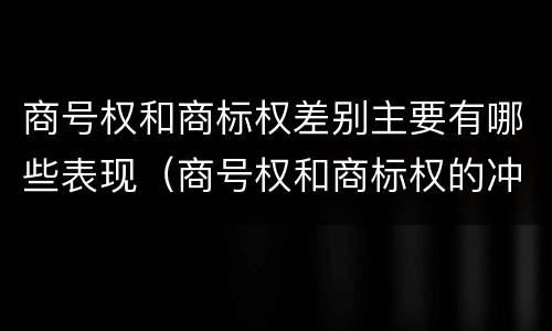 商号权和商标权差别主要有哪些表现（商号权和商标权的冲突和解决）
