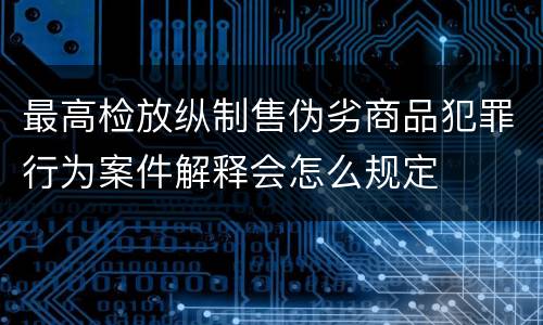 最高检放纵制售伪劣商品犯罪行为案件解释会怎么规定