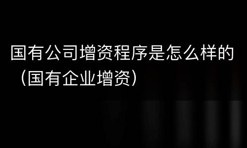 国有公司增资程序是怎么样的（国有企业增资）