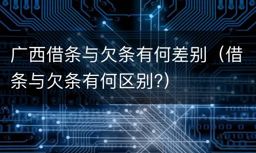 广西借条与欠条有何差别（借条与欠条有何区别?）