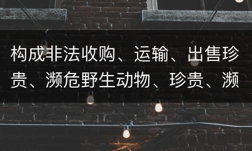 构成非法收购、运输、出售珍贵、濒危野生动物、珍贵、濒危野生动物制品罪的条件有哪些