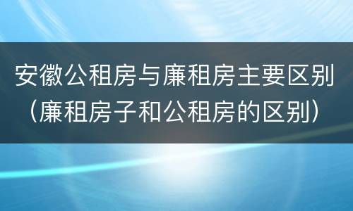 安徽公租房与廉租房主要区别（廉租房子和公租房的区别）