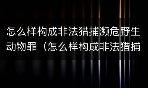 怎么样构成非法猎捕濒危野生动物罪（怎么样构成非法猎捕濒危野生动物罪呢）
