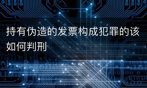 持有伪造的发票构成犯罪的该如何判刑