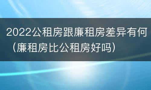 2022公租房跟廉租房差异有何（廉租房比公租房好吗）