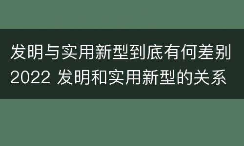 发明与实用新型到底有何差别2022 发明和实用新型的关系