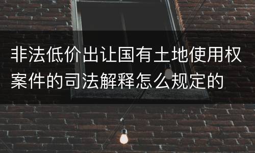 非法低价出让国有土地使用权案件的司法解释怎么规定的