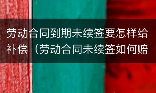 劳动合同到期未续签要怎样给补偿（劳动合同未续签如何赔偿）