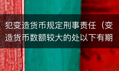 犯变造货币规定刑事责任（变造货币数额较大的处以下有期徒刑）
