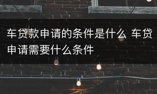 车贷款申请的条件是什么 车贷申请需要什么条件