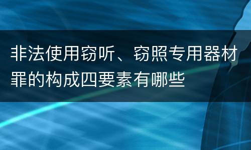 非法使用窃听、窃照专用器材罪的构成四要素有哪些