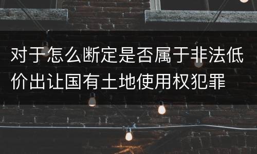 对于怎么断定是否属于非法低价出让国有土地使用权犯罪