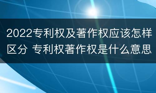 2022专利权及著作权应该怎样区分 专利权著作权是什么意思