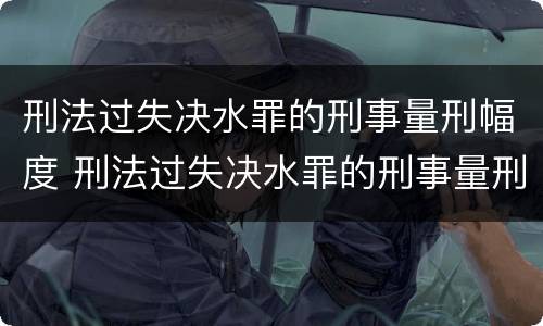 刑法过失决水罪的刑事量刑幅度 刑法过失决水罪的刑事量刑幅度是多少