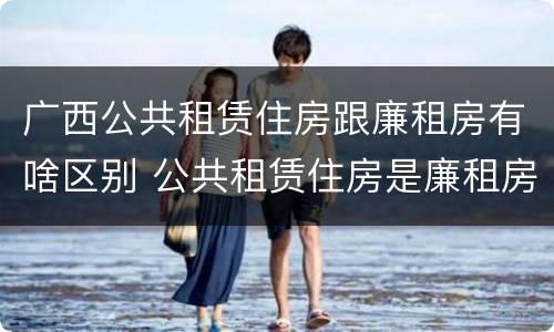 广西公共租赁住房跟廉租房有啥区别 公共租赁住房是廉租房吗