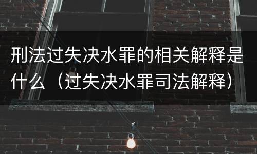 刑法过失决水罪的相关解释是什么（过失决水罪司法解释）
